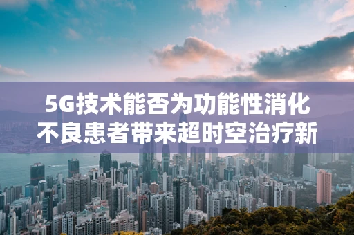 5G技术能否为功能性消化不良患者带来超时空治疗新体验？
