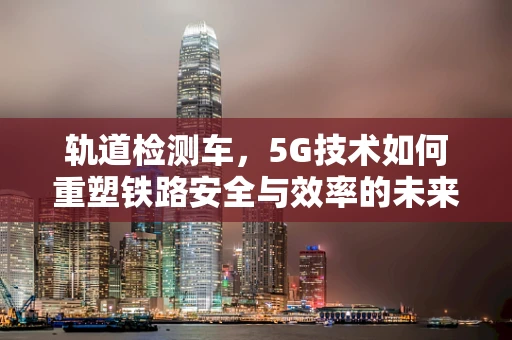 轨道检测车，5G技术如何重塑铁路安全与效率的未来？