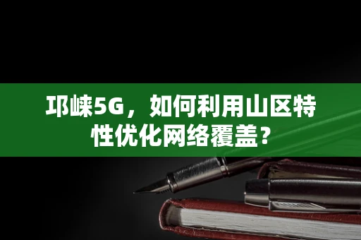 邛崃5G，如何利用山区特性优化网络覆盖？