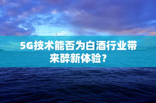 5G技术能否为白酒行业带来醉新体验？