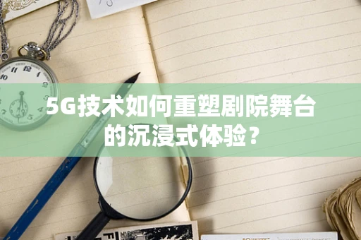 5G技术如何重塑剧院舞台的沉浸式体验？