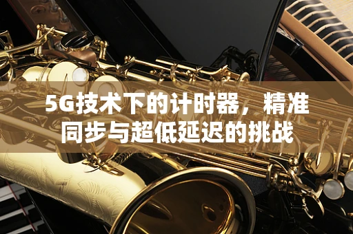 5G技术下的计时器，精准同步与超低延迟的挑战