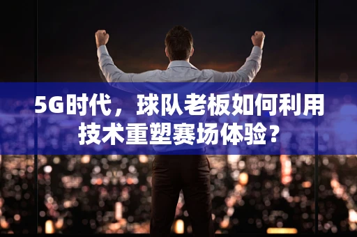5G时代，球队老板如何利用技术重塑赛场体验？
