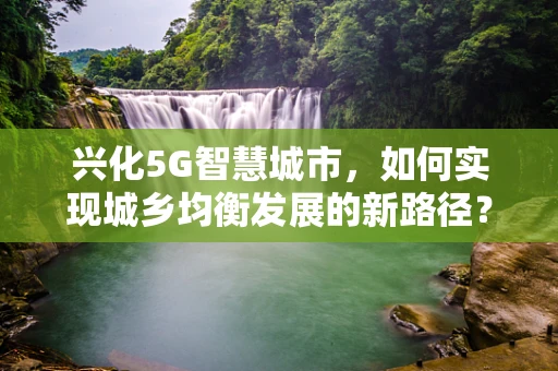 兴化5G智慧城市，如何实现城乡均衡发展的新路径？