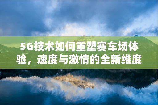 5G技术如何重塑赛车场体验，速度与激情的全新维度？