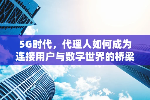 5G时代，代理人如何成为连接用户与数字世界的桥梁？