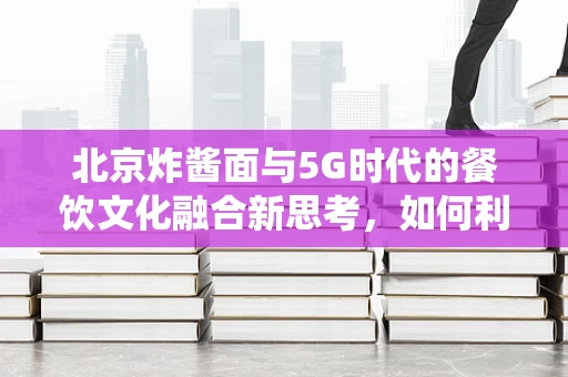 北京炸酱面与5G时代的餐饮文化融合新思考，如何利用5G技术提升传统美食体验？