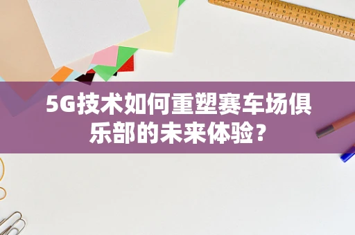 5G技术如何重塑赛车场俱乐部的未来体验？