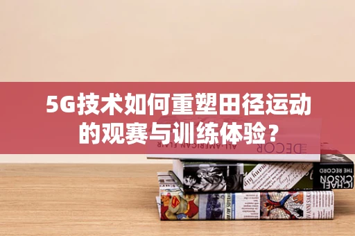 5G技术如何重塑田径运动的观赛与训练体验？
