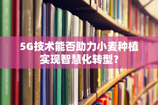5G技术能否助力小麦种植实现智慧化转型？