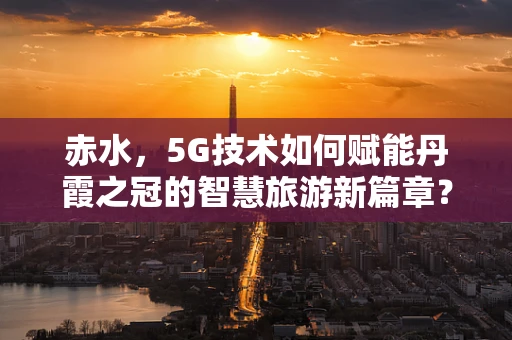 赤水，5G技术如何赋能丹霞之冠的智慧旅游新篇章？