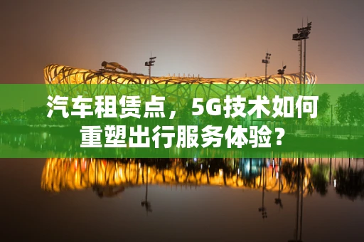 汽车租赁点，5G技术如何重塑出行服务体验？