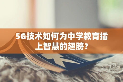 5G技术如何为中学教育插上智慧的翅膀？