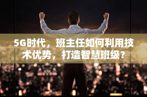 5G时代，班主任如何利用技术优势，打造智慧班级？