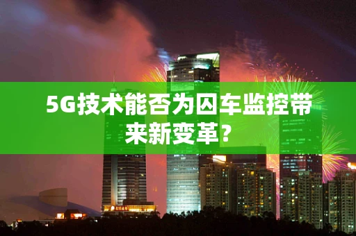 5G技术能否为囚车监控带来新变革？