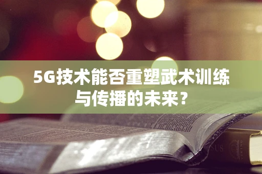 5G技术能否重塑武术训练与传播的未来？
