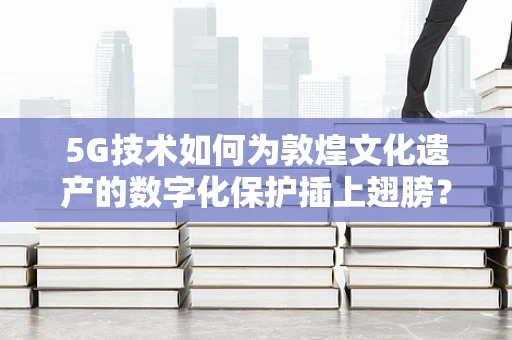 5G技术如何为敦煌文化遗产的数字化保护插上翅膀？