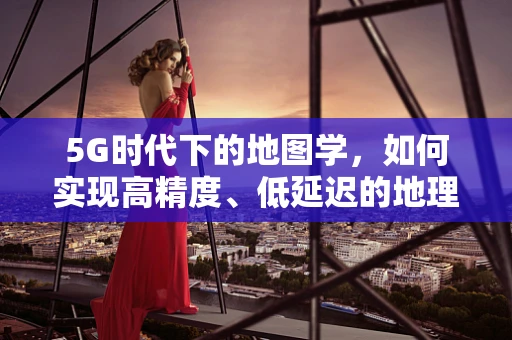 5G时代下的地图学，如何实现高精度、低延迟的地理信息传输？