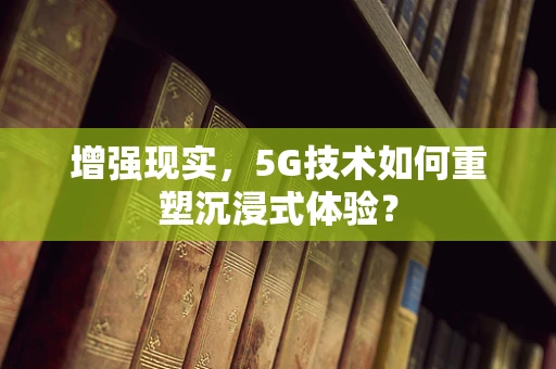 增强现实，5G技术如何重塑沉浸式体验？