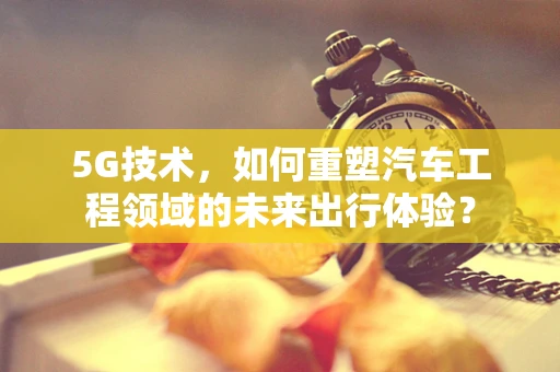 5G技术，如何重塑汽车工程领域的未来出行体验？
