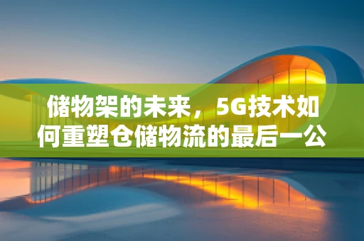 储物架的未来，5G技术如何重塑仓储物流的最后一公里？