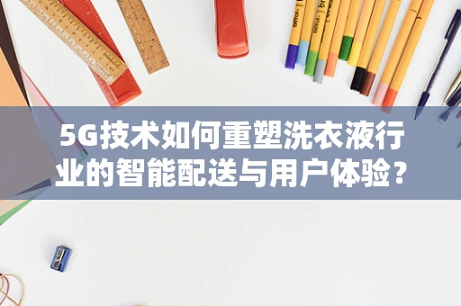 5G技术如何重塑洗衣液行业的智能配送与用户体验？