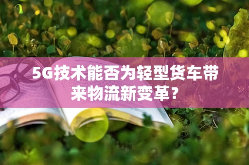 5G技术能否为轻型货车带来物流新变革？