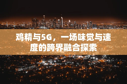 鸡精与5G，一场味觉与速度的跨界融合探索