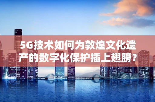 5G技术如何为敦煌文化遗产的数字化保护插上翅膀？