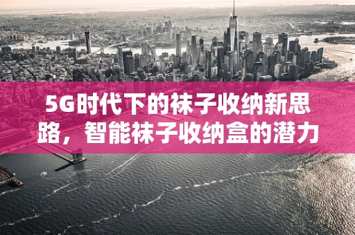 5G时代下的袜子收纳新思路，智能袜子收纳盒的潜力与挑战