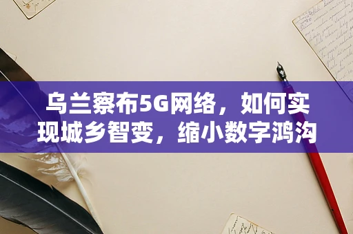 乌兰察布5G网络，如何实现城乡智变，缩小数字鸿沟？