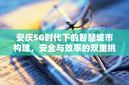 安庆5G时代下的智慧城市构建，安全与效率的双重挑战？