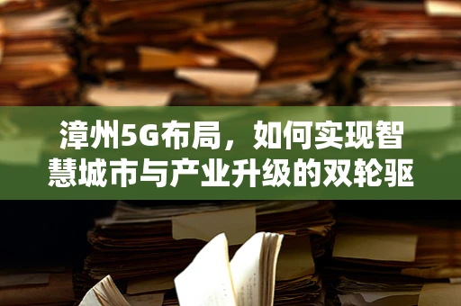 漳州5G布局，如何实现智慧城市与产业升级的双轮驱动？