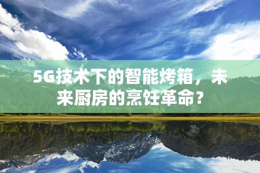 5G技术下的智能烤箱，未来厨房的烹饪革命？