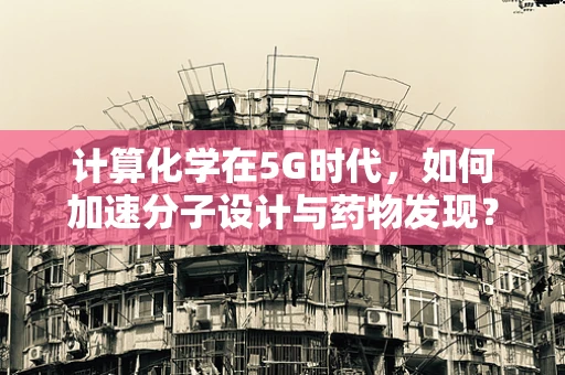 计算化学在5G时代，如何加速分子设计与药物发现？