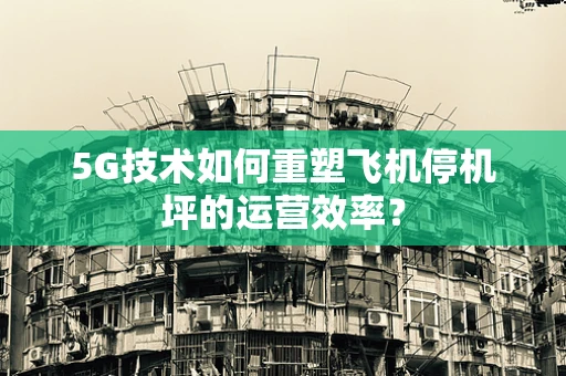 5G技术如何重塑飞机停机坪的运营效率？