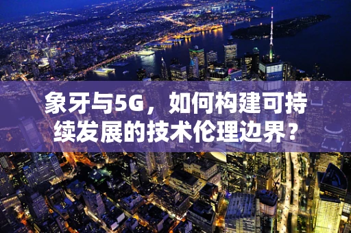 象牙与5G，如何构建可持续发展的技术伦理边界？
