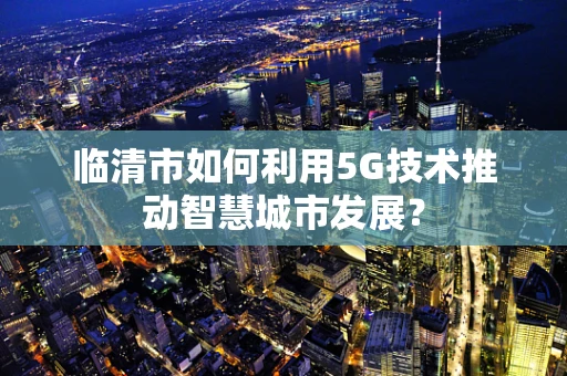 临清市如何利用5G技术推动智慧城市发展？