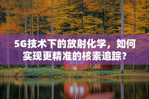 5G技术下的放射化学，如何实现更精准的核素追踪？