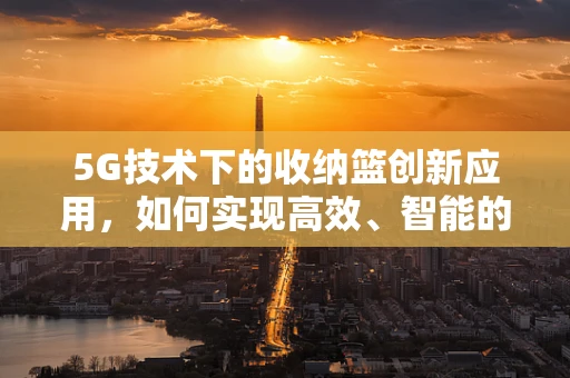 5G技术下的收纳篮创新应用，如何实现高效、智能的物品管理？