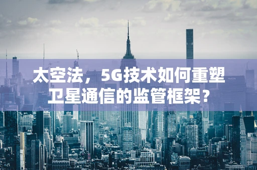 太空法，5G技术如何重塑卫星通信的监管框架？