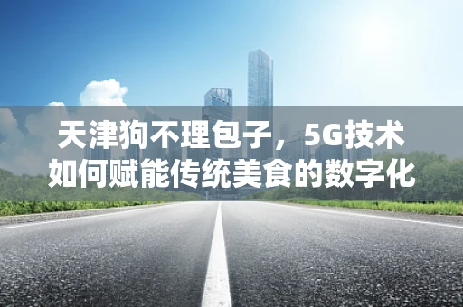 天津狗不理包子，5G技术如何赋能传统美食的数字化新体验？