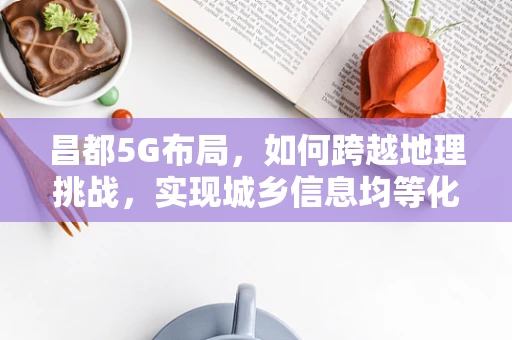 昌都5G布局，如何跨越地理挑战，实现城乡信息均等化？