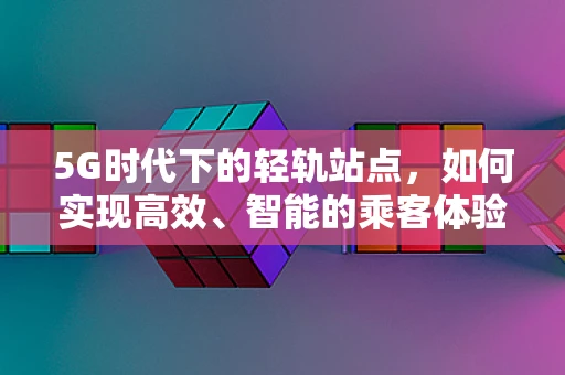 5G时代下的轻轨站点，如何实现高效、智能的乘客体验？