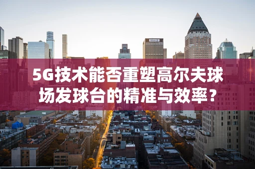 5G技术能否重塑高尔夫球场发球台的精准与效率？