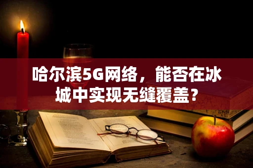 哈尔滨5G网络，能否在冰城中实现无缝覆盖？