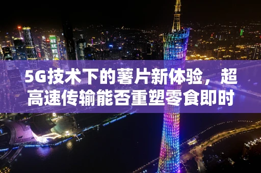 5G技术下的薯片新体验，超高速传输能否重塑零食即时满足感？