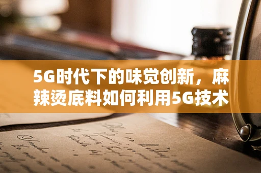 5G时代下的味觉创新，麻辣烫底料如何利用5G技术提升口感体验？