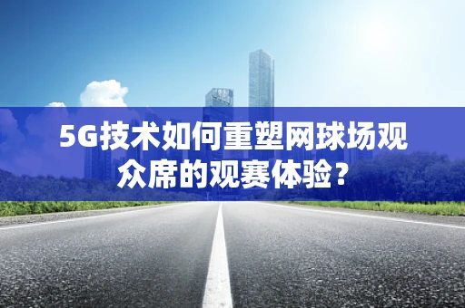 5G技术如何重塑网球场观众席的观赛体验？