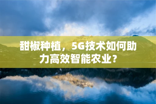 甜椒种植，5G技术如何助力高效智能农业？
